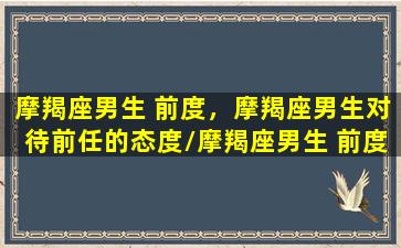 摩羯座男生 前度，摩羯座男生对待前任的态度/摩羯座男生 前度，摩羯座男生对待前任的态度-我的网站